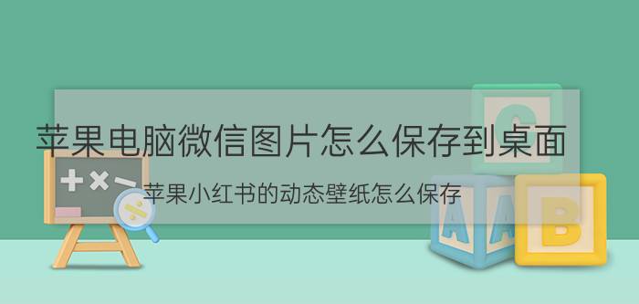 苹果电脑微信图片怎么保存到桌面 苹果小红书的动态壁纸怎么保存？